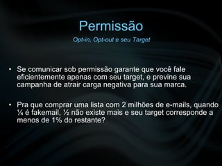 Permissão Se comunicar sob permissão garante que você fale eficientemente apenas com seu target, e previne sua campanha de atrair carga negativa para sua marca. Pra que comprar uma lista com 2 milhões de e-mails, quando ¼ é fakemail, ½ não existe mais e seu target corresponde a menos de 1% do restante? Opt-in, Opt-out e seu Target 