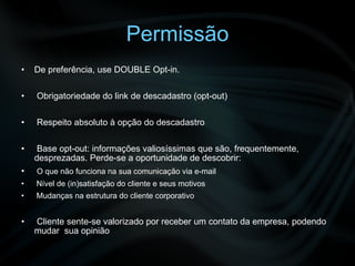 Permissão De preferência, use DOUBLE Opt-in. Obrigatoriedade do link de descadastro (opt-out) Respeito absoluto à opção do descadastro Base opt-out: informações valiosíssimas que são, frequentemente, desprezadas. Perde-se a oportunidade de descobrir: O que não funciona na sua comunicação via e-mail Nível de (in)satisfação do cliente e seus motivos Mudanças na estrutura do cliente corporativo Cliente sente-se valorizado por receber um contato da empresa, podendo mudar  sua opinião 