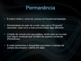 Permanência E-mail é mídia e, como tal, precisa de frequência/repetição Periodicidade da ação de e-mail, mas com a “Proposta” renovada: cada novo e-mail precisa trazer algo diferente Criação de vínculo com seu público, ainda mais se o e-mail tiver algum conteúdo que vá além do aspecto comercial (Pertinência) E-mails pertinentes e frequentes convertem o impulso de compra do prospect / cliente em ação 