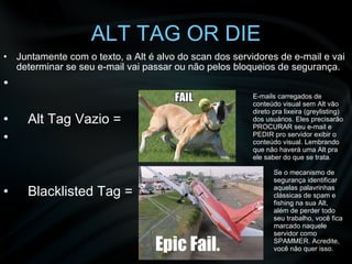 ALT TAG OR DIE Juntamente com o texto, a Alt é alvo do scan dos servidores de e-mail e vai determinar se seu e-mail vai passar ou não pelos bloqueios de segurança. Alt Tag Vazio =  Blacklisted Tag =  E-mails carregados de conteúdo visual sem Alt vão direto pra lixeira (greylisting) dos usuários. Eles precisarão PROCURAR seu e-mail e PEDIR pro servidor exibir o conteúdo visual. Lembrando que não haverá uma Alt pra ele saber do que se trata. Se o mecanismo de segurança identificar aquelas palavrinhas clássicas de spam e fishing na sua Alt, além de perder todo seu trabalho, você fica marcado naquele servidor como SPAMMER. Acredite, você não quer isso. 