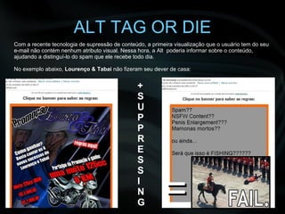 ALT TAG OR DIE + S U P P R E S S I N G Com a recente tecnologia de supressão de conteúdo, a primeira visualização que o usuário tem do seu e-mail não contém nenhum atributo visual. Nessa hora, a Alt  poderia informar sobre o conteúdo, ajudando a distinguí-lo do spam que ele recebe todo dia. No exemplo abaixo,  Lourenço & Tabai  não fizeram seu dever de casa:   = 