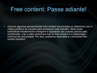 Free content: Passe adiante! Usamos algumas apresentações free content encontradas no slideshare.com e vídeos públicos de youtube para enriquecer este trabalho. Seria muito confortável simplesmente entregá-lo e agradecer aos autores prévios pela contribuição, mas a idéia central por trás do free content é a colaboração contínua da comunidade. Por isso, postamos esse slide e o tornamos free content também! 
