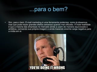 ...para o bem? Sim, para o bem. E-mail marketing é uma ferramenta poderosa, como já dissemos, mas que pode trazer grandes efeitos adversos quando mal utilizado. A triste realidade é que a maioria das empresas no mercado ainda a usam de maneira equivocada e antiética, corroendo sua própria imagem e ainda trazendo enorme carga negativa para a mídia em si. 