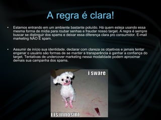 A regra é clara! Estamos entrando em um ambiente bastante poluído. Há quem esteja usando essa mesma forma de mídia para roubar senhas e fraudar nosso target. A regra é sempre buscar se distinguir dos spams e deixar essa diferença clara pro consumidor. E-mail marketing NÃO É spam. Assumir de início sua identidade, declarar com clareza os objetivos e jamais tentar enganar o usuário são formas de se manter a transparência e ganhar a confiança do target. Tentativas de undercover marketing nessa modalidade podem aproximar demais sua campanha dos spams. 