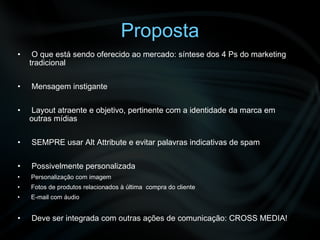 Proposta O que está sendo oferecido ao mercado: síntese dos 4 Ps do marketing tradicional Mensagem instigante Layout atraente e objetivo, pertinente com a identidade da marca em outras mídias SEMPRE usar Alt Attribute e evitar palavras indicativas de spam  Possivelmente personalizada Personalização com imagem Fotos de produtos relacionados à última  compra do cliente E-mail com áudio Deve ser integrada com outras ações de comunicação: CROSS MEDIA! 