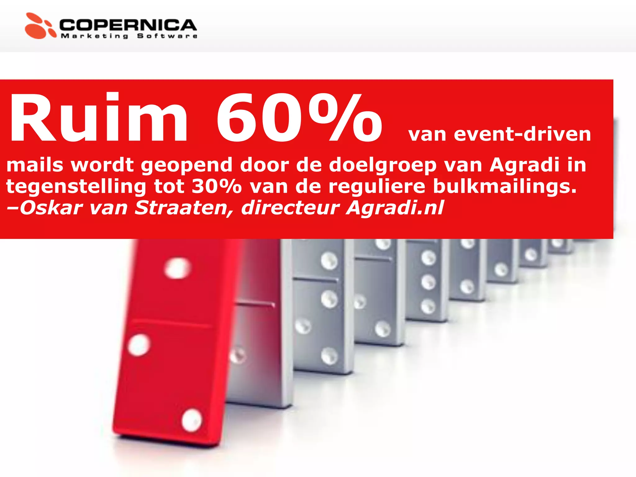 Ruim 60%                           van event-driven
mails wordt geopend door de doelgroep van Agradi in
tegenstelling tot 30% van de reguliere bulkmailings.
–Oskar van Straaten, directeur Agradi.nl
 