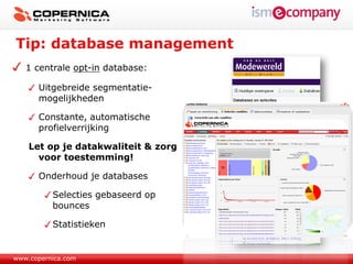 Tip: database management
   1 centrale opt-in database:

      Uitgebreide segmentatie-
      mogelijkheden

      Constante, automatische
      profielverrijking

    Let op je datakwaliteit & zorg
      voor toestemming!

      Onderhoud je databases

          Selecties gebaseerd op
          bounces

          Statistieken


www.copernica.com
 