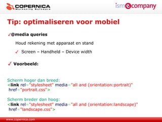Tip: optimaliseren voor mobiel
  @media queries

     Houd rekening met apparaat en stand

         Screen – Handheld – Device width

    Voorbeeld:



Scherm hoger dan breed:
<link rel="stylesheet" media="all and (orientation:portrait)"
 href="portrait.css">

Scherm breder dan hoog:
<link rel="stylesheet" media="all and (orientation:landscape)"
 href="landscape.css">

www.copernica.com
 