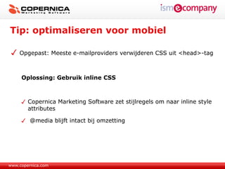 Tip: optimaliseren voor mobiel

    Opgepast: Meeste e-mailproviders verwijderen CSS uit <head>-tag



     Oplossing: Gebruik inline CSS



        Copernica Marketing Software zet stijlregels om naar inline style
        attributes

         @media blijft intact bij omzetting




www.copernica.com
 