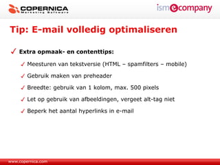 Tip: E-mail volledig optimaliseren

    Extra opmaak- en contenttips:

        Meesturen van tekstversie (HTML – spamfilters – mobile)

        Gebruik maken van preheader

        Breedte: gebruik van 1 kolom, max. 500 pixels

        Let op gebruik van afbeeldingen, vergeet alt-tag niet

        Beperk het aantal hyperlinks in e-mail




www.copernica.com
 
