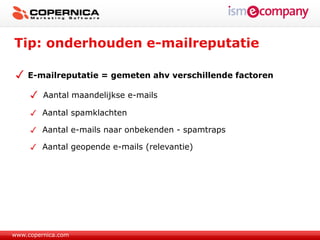 Tip: onderhouden e-mailreputatie

    E-mailreputatie = gemeten ahv verschillende factoren

         Aantal maandelijkse e-mails

         Aantal spamklachten

         Aantal e-mails naar onbekenden - spamtraps

         Aantal geopende e-mails (relevantie)




www.copernica.com
 
