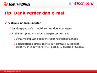 Tip: Denk verder dan e-mail

    Gebruik andere kanalen

        Landingspagina’s: mobiel en hou doel voor ogen

        Profielverrijking via andere wegen dan e-mail:

            Verzameling van gegevens voor relevanter aanbod

            Sociale media direct gelinkt aan centrale database:
            Inschrijven nieuwsbrief via Facebook, Twitter of Google+




www.copernica.com
 