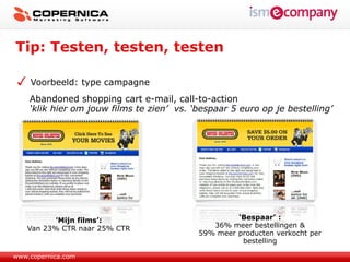 Tip: Testen, testen, testen

    Voorbeeld: type campagne
    Abandoned shopping cart e-mail, call-to-action
    ‘klik hier om jouw films te zien’ vs. ‘bespaar 5 euro op je bestelling’




           ‘Mijn films’:                            ‘Bespaar’ :
   Van 23% CTR naar 25% CTR                   36% meer bestellingen &
                                           59% meer producten verkocht per
                                                     bestelling

www.copernica.com
 