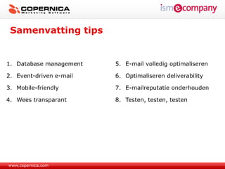 Samenvatting tips


1. Database management   5. E-mail volledig optimaliseren

2. Event-driven e-mail   6. Optimaliseren deliverability

3. Mobile-friendly       7. E-mailreputatie onderhouden

4. Wees transparant      8. Testen, testen, testen




www.copernica.com
 