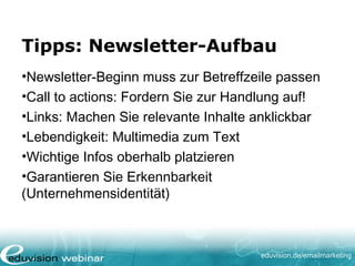 eduvision.de/emailmarketing
Tipps: Newsletter-Aufbau
•Newsletter-Beginn muss zur Betreffzeile passen
•Call to actions: Fordern Sie zur Handlung auf!
•Links: Machen Sie relevante Inhalte anklickbar
•Lebendigkeit: Multimedia zum Text
•Wichtige Infos oberhalb platzieren
•Garantieren Sie Erkennbarkeit
(Unternehmensidentität)
 