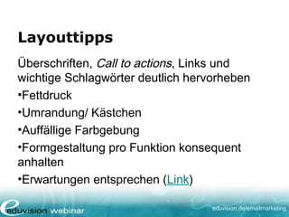 eduvision.de/emailmarketing
Layouttipps
Überschriften, Call to actions, Links und
wichtige Schlagwörter deutlich hervorheben
•Fettdruck
•Umrandung/ Kästchen
•Auffällige Farbgebung
•Formgestaltung pro Funktion konsequent
anhalten
•Erwartungen entsprechen (Link)
 