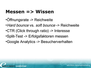 eduvision.de/emailmarketing
Messen => Wissen
•Öffnungsrate -> Reichweite
•Hard bounce vs. soft bounce -> Reichweite
•CTR (Click through ratio) -> Interesse
•Split-Test -> Erfolgsfaktoren messen
•Google Analytics -> Besucherverhalten
 