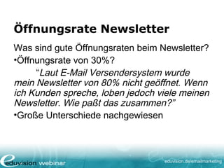 eduvision.de/emailmarketing
Öffnungsrate Newsletter
Was sind gute Öffnungsraten beim Newsletter?
•Öffnungsrate von 30%?
“Laut E-Mail Versendersystem wurde
mein Newsletter von 80% nicht geöffnet. Wenn
ich Kunden spreche, loben jedoch viele meinen
Newsletter. Wie paßt das zusammen?”
•Große Unterschiede nachgewiesen
 