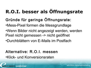 eduvision.de/emailmarketing
R.O.I. besser als Öffnungsrate
Gründe für geringe Öffnungsrate:
•Mess-Pixel formen die Messgrundlage
•Wenn Bilder nicht angezeigt werden, werden
Pixel nicht gemessen -> nicht geöffnet
•Durchblättern von E-Mails im Postfach
Alternative: R.O.I. messen
•Klick- und Konversionsraten
 