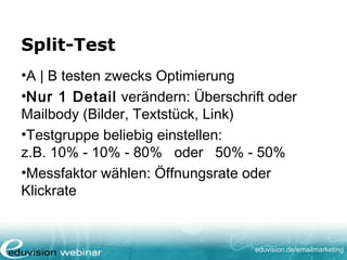 eduvision.de/emailmarketing
Split-Test
•A | B testen zwecks Optimierung
•Nur 1 Detail verändern: Überschrift oder
Mailbody (Bilder, Textstück, Link)
•Testgruppe beliebig einstellen:
z.B. 10% - 10% - 80% oder 50% - 50%
•Messfaktor wählen: Öffnungsrate oder
Klickrate
 