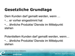 eduvision.de/emailmarketing
Gesetzliche Grundlage
Dem Kunden darf gemailt werden, wenn …
•… er vorher eingestimmt hat
•… ähnliche Produkte/ Dienste im Mittelpunkt
stehen
Potentiellem Kunden darf gemailt werden, wenn…
•… ähnliche Produkte/ Dienste im Mittelpunkt
stehen
Quelle: UW (Gesetzt unlauteren Wettbewerbs)
 