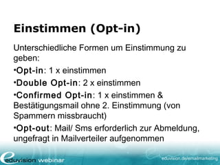 eduvision.de/emailmarketing
Einstimmen (Opt-in)
Unterschiedliche Formen um Einstimmung zu
geben:
•Opt-in: 1 x einstimmen
•Double Opt-in: 2 x einstimmen
•Confirmed Opt-in: 1 x einstimmen &
Bestätigungsmail ohne 2. Einstimmung (von
Spammern missbraucht)
•Opt-out: Mail/ Sms erforderlich zur Abmeldung,
ungefragt in Mailverteiler aufgenommen
 