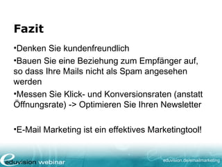 eduvision.de/emailmarketing
Fazit
•Denken Sie kundenfreundlich
•Bauen Sie eine Beziehung zum Empfänger auf,
so dass Ihre Mails nicht als Spam angesehen
werden
•Messen Sie Klick- und Konversionsraten (anstatt
Öffnungsrate) -> Optimieren Sie Ihren Newsletter
•E-Mail Marketing ist ein effektives Marketingtool!
 