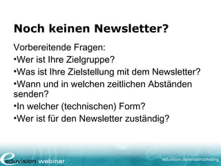 eduvision.de/emailmarketing
Noch keinen Newsletter?
Vorbereitende Fragen:
•Wer ist Ihre Zielgruppe?
•Was ist Ihre Zielstellung mit dem Newsletter?
•Wann und in welchen zeitlichen Abständen
senden?
•In welcher (technischen) Form?
•Wer ist für den Newsletter zuständig?
 