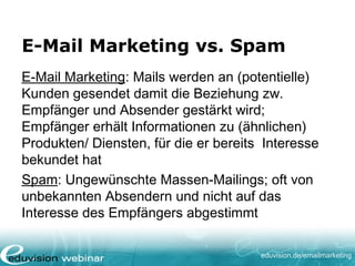 eduvision.de/emailmarketing
E-Mail Marketing vs. Spam
E-Mail Marketing: Mails werden an (potentielle)
Kunden gesendet damit die Beziehung zw.
Empfänger und Absender gestärkt wird;
Empfänger erhält Informationen zu (ähnlichen)
Produkten/ Diensten, für die er bereits Interesse
bekundet hat
Spam: Ungewünschte Massen-Mailings; oft von
unbekannten Absendern und nicht auf das
Interesse des Empfängers abgestimmt
 