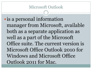 Microsoft Outlook

 is a personal information
 manager from Microsoft, available
 both as a separate application as
 well as a part of the Microsoft
 Office suite. The current version is
 Microsoft Office Outlook 2010 for
 Windows and Microsoft Office
 Outlook 2011 for Mac.
 