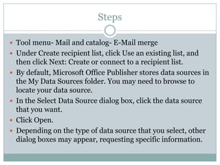 Steps

 Tool menu- Mail and catalog- E-Mail merge
 Under Create recipient list, click Use an existing list, and
    then click Next: Create or connect to a recipient list.
   By default, Microsoft Office Publisher stores data sources in
    the My Data Sources folder. You may need to browse to
    locate your data source.
   In the Select Data Source dialog box, click the data source
    that you want.
   Click Open.
   Depending on the type of data source that you select, other
    dialog boxes may appear, requesting specific information.
 