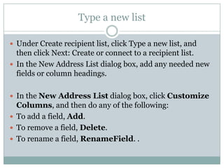 Type a new list

 Under Create recipient list, click Type a new list, and
  then click Next: Create or connect to a recipient list.
 In the New Address List dialog box, add any needed new
  fields or column headings.

 In the New Address List dialog box, click Customize
  Columns, and then do any of the following:
 To add a field, Add.
 To remove a field, Delete.
 To rename a field, RenameField. .
 