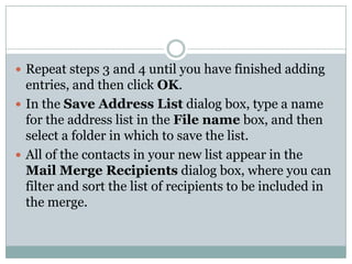  Repeat steps 3 and 4 until you have finished adding
  entries, and then click OK.
 In the Save Address List dialog box, type a name
  for the address list in the File name box, and then
  select a folder in which to save the list.
 All of the contacts in your new list appear in the
  Mail Merge Recipients dialog box, where you can
  filter and sort the list of recipients to be included in
  the merge.
 