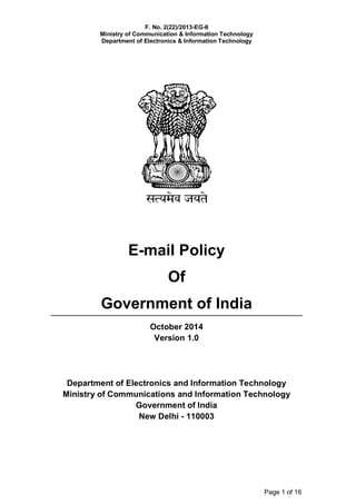 F. No. 2(22)/2013-EG-II
Ministry of Communication & Information Technology
Department of Electronics & Information Technology
Page 1 of 16
E-mail Policy
Of
Government of India
October 2014
Version 1.0
Department of Electronics and Information Technology
Ministry of Communications and Information Technology
Government of India
New Delhi - 110003
 