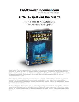 E-Mail Subject Line Brainstorm
                            901 Field-Tested E-mail Subject Lines
                               That Get Your E-mails Opened




Legal Notice: - The author and publisher of this eBook and the accompanying materials have used their best efforts in
preparing this eBook. The author and publisher make no representation or warranties with respect to the accuracy,
applicability, fitness, or completeness of the contents of this eBook. The information contained in this eBook is strictly
for educational purposes. Therefore, if you wish to apply ideas contained in this eBook, you are taking full
responsibility for your actions.

The author and publisher disclaim any warranties (express or implied), merchantability, or fitness for any particular
purpose. The author and publisher shall in no event be held liable to any party for any direct, indirect, punitive,
special, incidental or other consequential damages arising directly or indirectly from any use of this material, which is
provided “as is”, and without warranties.

As always, the advice of a competent legal, tax, accounting or other professional should be sought. The author and
publisher do not warrant the performance, effectiveness or applicability of any sites listed or linked to in this eBook.
All links are for information purposes only and are not warranted for content, accuracy or any other implied or explicit
purpose.
 