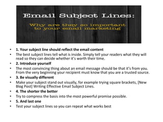 • 1. Your subject line should reflect the email content
• The best subject lines tell what is inside. Simply tell your readers what they will
read so they can decide whether it’s worth their time.
• 2. Introduce yourself
• The most convincing thing about an email message should be that it’s from you.
From the very beginning your recipient must know that you are a trusted source.
• 3. Be visually different
• Make your subject stand out visually, for example trying square brackets, [New
Blog Post] Writing Effective Email Subject Lines.
• 4. The shorter the better
• Try to compress the basis into the most powerful promise possible.
• 5. And last one
• Test your subject lines so you can repeat what works best
 
