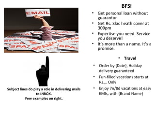 Subject lines do play a role in delivering mails
to INBOX.
Few examples on right.
BFSI
• Get personal loan without
guarantor
• Get Rs. 3lac heath cover at
309pm
• Expertise you need. Service
you deserve!
• It’s more than a name. It’s a
promise.
• Travel
• Order by {Date}, Holiday
delivery guaranteed
• Fun-filled vacations starts at
Rs…. Only
• Enjoy 7n/8d vacations at easy
EMIs, with {Brand Name}
 