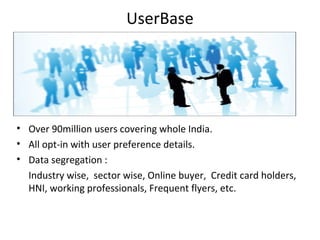 UserBase
• Over 90million users covering whole India.
• All opt-in with user preference details.
• Data segregation :
Industry wise, sector wise, Online buyer, Credit card holders,
HNI, working professionals, Frequent flyers, etc.
 