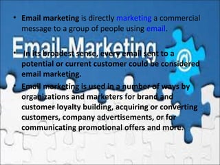 • Email marketing is directly marketing a commercial 
message to a group of people using email.
•  In its broadest sense, every email sent to a
potential or current customer could be considered
email marketing.
• Email marketing is used in a number of ways by
organizations and marketers for brand and
customer loyalty building, acquiring or converting
customers, company advertisements, or for
communicating promotional offers and more.
 