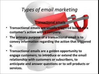 Types of email marketing
Transactional emails
• Transactional emails are usually triggered based on a
customer’s action with a company.
• The primary purpose of a transactional email is to
convey information regarding the action that triggered
it.
• Transactional emails are a golden opportunity to
engage customers; to introduce or extend the email
relationship with customers or subscribers, to
anticipate and answer questions or to sell products or
services.
 