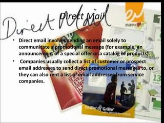 Direct Mail
• Direct email involves sending an email solely to
communicate a promotional message (for example, an
announcement of a special offer or a catalog of products).
• Companies usually collect a list of customer or prospect
email addresses to send direct promotional messages to, or
they can also rent a list of email addresses from service
companies.
 