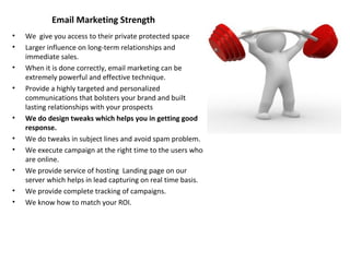 Email Marketing Strength
• We give you access to their private protected space
• Larger influence on long-term relationships and
immediate sales.
• When it is done correctly, email marketing can be
extremely powerful and effective technique.
• Provide a highly targeted and personalized
communications that bolsters your brand and built
lasting relationships with your prospects
• We do design tweaks which helps you in getting good
response.
• We do tweaks in subject lines and avoid spam problem.
• We execute campaign at the right time to the users who
are online.
• We provide service of hosting Landing page on our
server which helps in lead capturing on real time basis.
• We provide complete tracking of campaigns.
• We know how to match your ROI.
 