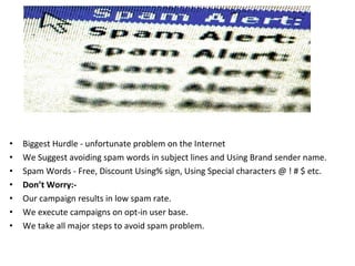 • Biggest Hurdle - unfortunate problem on the Internet
• We Suggest avoiding spam words in subject lines and Using Brand sender name.
• Spam Words - Free, Discount Using% sign, Using Special characters @ ! # $ etc.
• Don’t Worry:-
• Our campaign results in low spam rate.
• We execute campaigns on opt-in user base.
• We take all major steps to avoid spam problem.
 