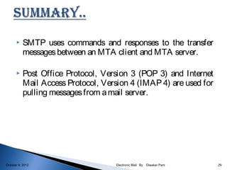     SMTP uses commands and responses to the transfer
           messages between an MTA client and MTA server.

          Post Office Protocol, Version 3 (POP 3) and Internet
           Mail Access Protocol, Version 4 (IMAP 4) are used for
           pulling messages from a mail server.




October 9, 2012                      Electronic Mail By   Diwaker Pant   29
 