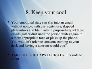 8. Keep your cool
 Your emotional state can slip into an email
  without notice, with curt sentences, skipped
  pleasantries and blunt asks. I purposefully let these
  emails gather dust until the person writes again in
  a more appropriate tone or picks up the phone.
  You wouldn’t tolerate someone coming to your
  desk and having a tantrum would you?

 TAKE OFF THE CAPS LOCK KEY. It’s rude to
  shout.
 