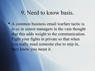 9. Need to know basis.
 A common business email warfare tactic is
  to cc in senior managers in the vain thought
  that this adds weight to the communication.
  Fight your fights in private so that when
  you really need someone else to step in,
  they know you mean it.
 