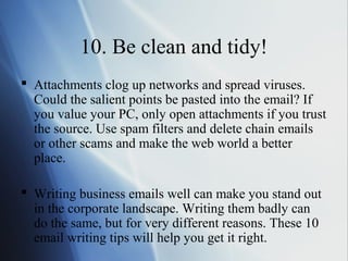 10. Be clean and tidy!
 Attachments clog up networks and spread viruses.
  Could the salient points be pasted into the email? If
  you value your PC, only open attachments if you trust
  the source. Use spam filters and delete chain emails
  or other scams and make the web world a better
  place.

 Writing business emails well can make you stand out
  in the corporate landscape. Writing them badly can
  do the same, but for very different reasons. These 10
  email writing tips will help you get it right.
 