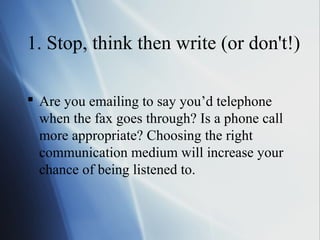 1. Stop, think then write (or don't!)

 Are you emailing to say you’d telephone
  when the fax goes through? Is a phone call
  more appropriate? Choosing the right
  communication medium will increase your
  chance of being listened to.
 