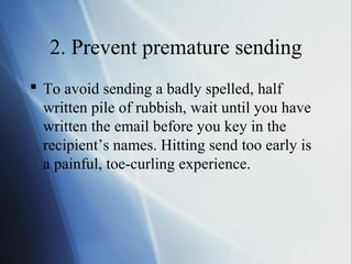 2. Prevent premature sending
 To avoid sending a badly spelled, half
  written pile of rubbish, wait until you have
  written the email before you key in the
  recipient’s names. Hitting send too early is
  a painful, toe-curling experience.
 