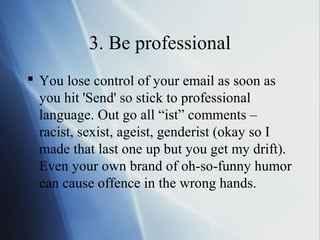 3. Be professional
 You lose control of your email as soon as
  you hit 'Send' so stick to professional
  language. Out go all “ist” comments –
  racist, sexist, ageist, genderist (okay so I
  made that last one up but you get my drift).
  Even your own brand of oh-so-funny humor
  can cause offence in the wrong hands.
 